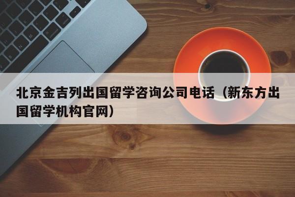 北京金吉列出国留学咨询公司电话（新东方出国留学机构官网）