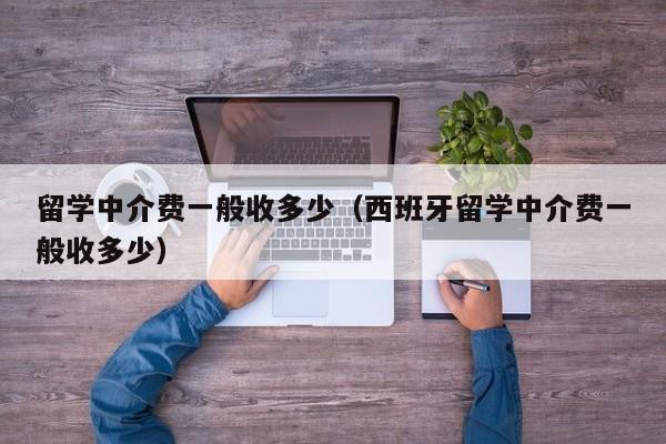 留学中介费一般收多少（西班牙留学中介费一般收多少）