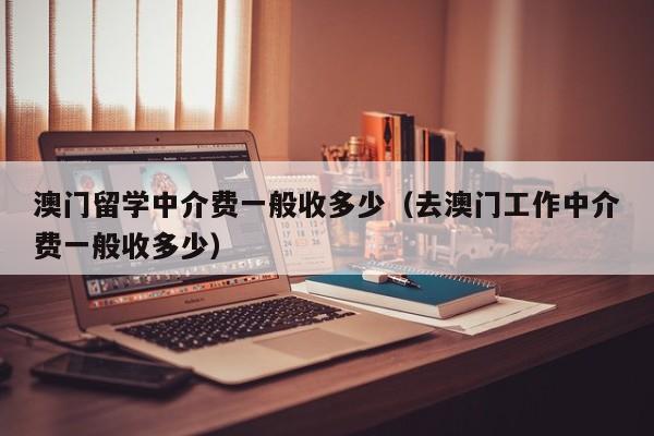 澳门留学中介费一般收多少（去澳门工作中介费一般收多少）