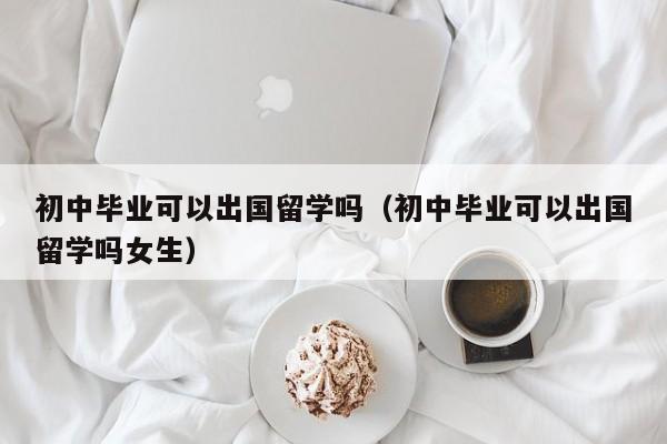 初中毕业可以出国留学吗（初中毕业可以出国留学吗女生）