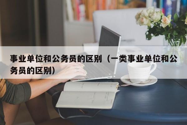 事业单位和公务员的区别（一类事业单位和公务员的区别）