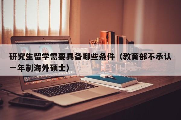 研究生留学需要具备哪些条件（教育部不承认一年制海外硕士）