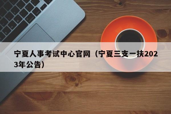 宁夏人事考试中心官网（宁夏三支一扶2023年公告）