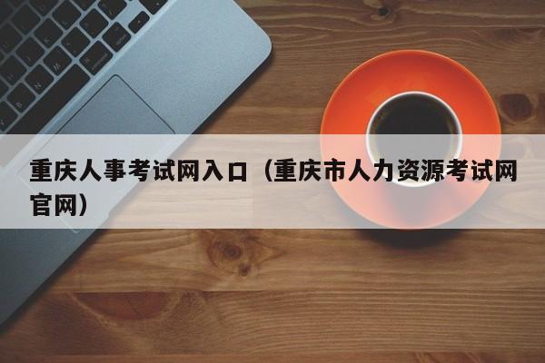 重庆人事考试网入口（重庆市人力资源考试网官网）