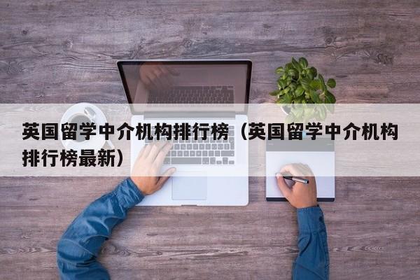 英国留学中介机构排行榜（英国留学中介机构排行榜最新）