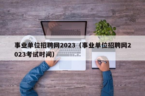 事业单位招聘网2023（事业单位招聘网2023考试时间）