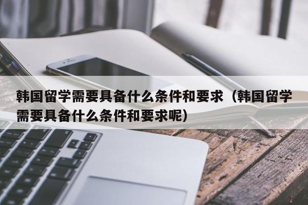 韩国留学需要具备什么条件和要求（韩国留学需要具备什么条件和要求呢）