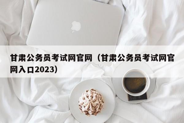 甘肃公务员考试网官网（甘肃公务员考试网官网入口2023）