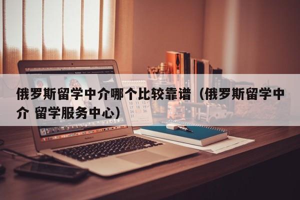 俄罗斯留学中介哪个比较靠谱（俄罗斯留学中介 留学服务中心）