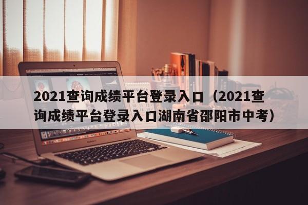 2021查询成绩平台登录入口（2021查询成绩平台登录入口湖南省邵阳市中考）