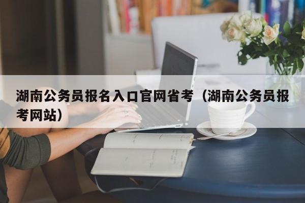 湖南公务员报名入口官网省考（湖南公务员报考网站）