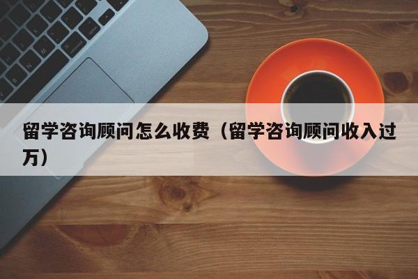 留学咨询顾问怎么收费（留学咨询顾问收入过万）