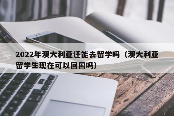 2022年澳大利亚还能去留学吗（澳大利亚留学生现在可以回国吗）