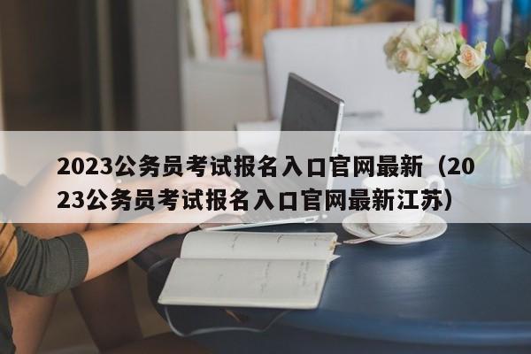 2023公务员考试报名入口官网最新（2023公务员考试报名入口官网最新江苏）