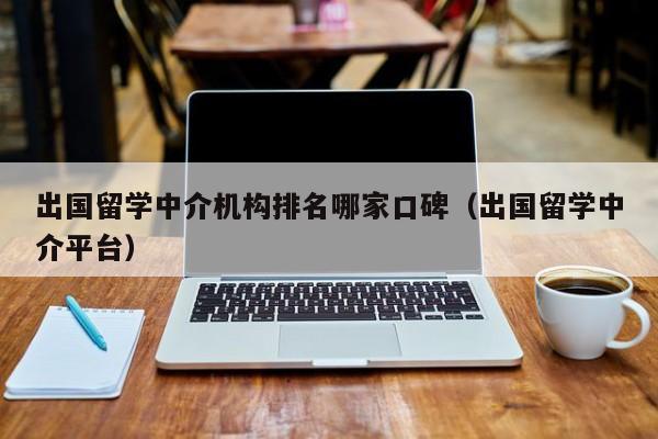 出国留学中介机构排名哪家口碑（出国留学中介平台）