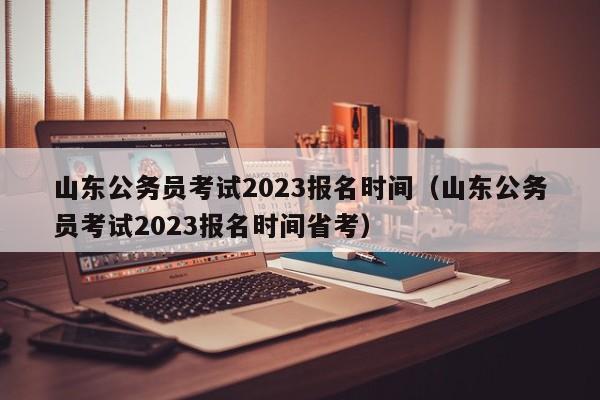 山东公务员考试2023报名时间（山东公务员考试2023报名时间省考）