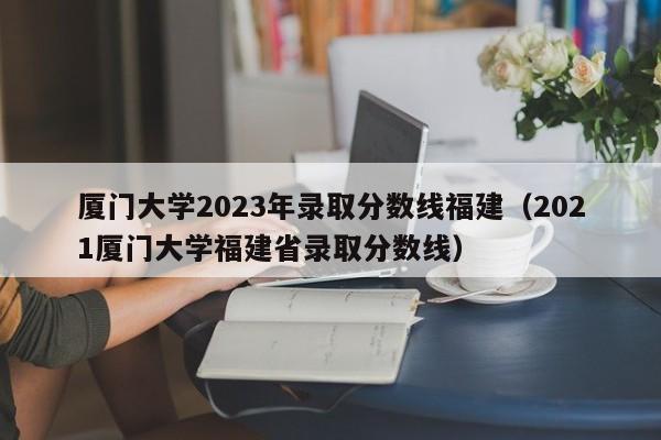 厦门大学2023年录取分数线福建（2021厦门大学福建省录取分数线）