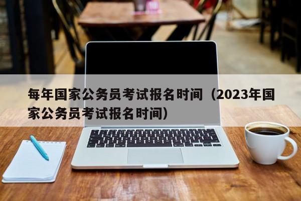 每年国家公务员考试报名时间（2023年国家公务员考试报名时间）