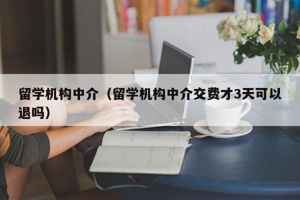 留学机构中介（留学机构中介交费才3天可以退吗）