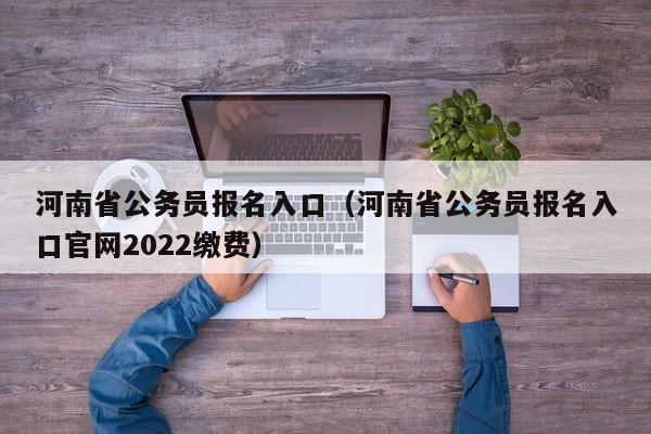 河南省公务员报名入口（河南省公务员报名入口官网2022缴费）