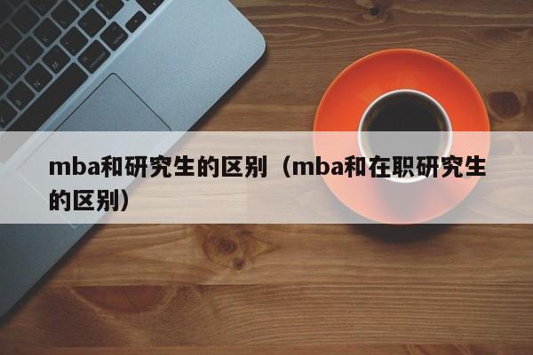 mba和研究生的区别（mba和在职研究生的区别）