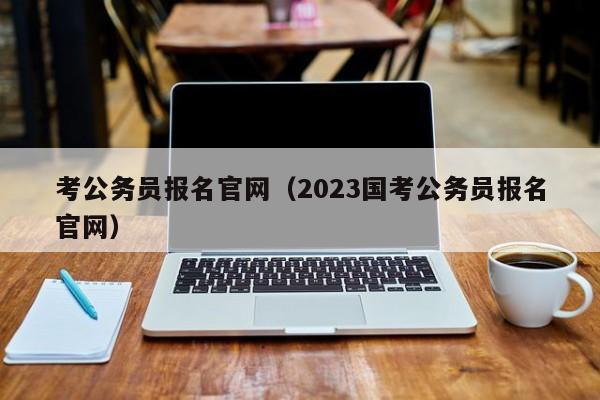 考公务员报名官网（2023国考公务员报名官网）