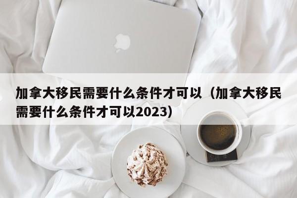 加拿大移民需要什么条件才可以（加拿大移民需要什么条件才可以2023）