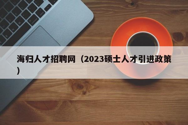 海归人才招聘网（2023硕士人才引进政策）