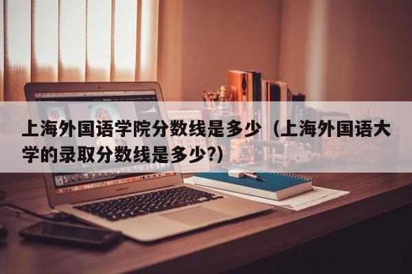 上海外国语学院分数线是多少（上海外国语大学的录取分数线是多少?）