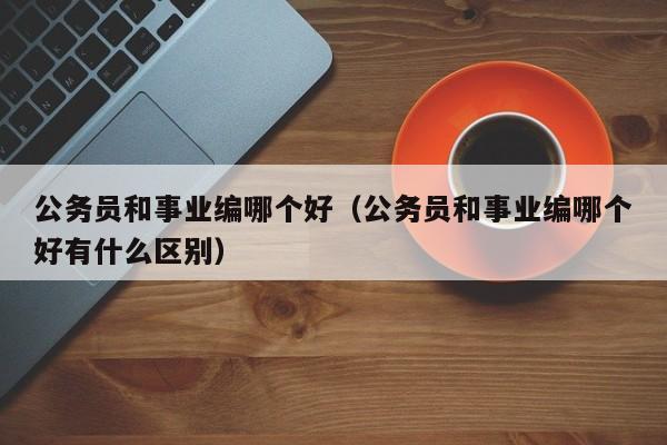 公务员和事业编哪个好（公务员和事业编哪个好有什么区别）