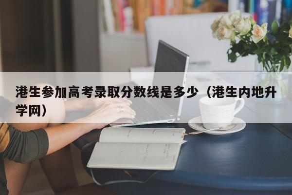 港生参加高考录取分数线是多少（港生内地升学网）