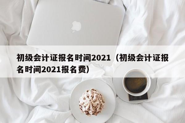 初级会计证报名时间2021（初级会计证报名时间2021报名费）