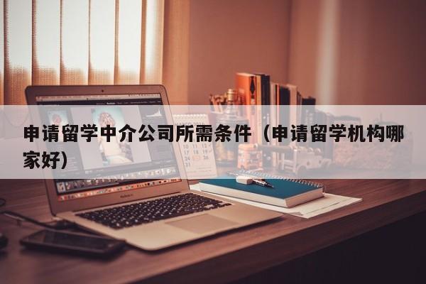 申请留学中介公司所需条件（申请留学机构哪家好）