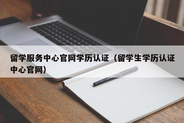 留学服务中心官网学历认证（留学生学历认证中心官网）