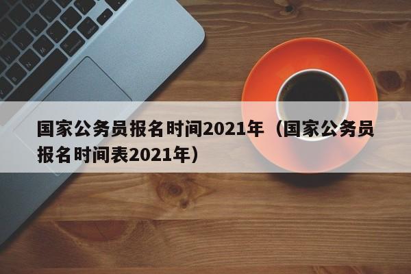 国家公务员报名时间2021年（国家公务员报名时间表2021年）