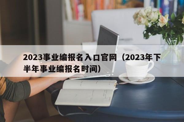 2023事业编报名入口官网（2023年下半年事业编报名时间）