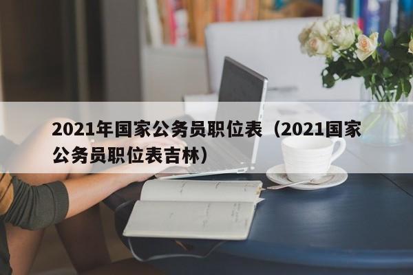 2021年国家公务员职位表（2021国家公务员职位表吉林）