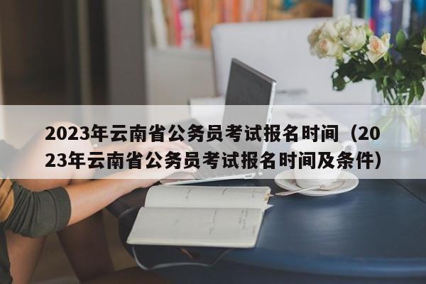 2023年云南省公务员考试报名时间（2023年云南省公务员考试报名时间及条件）