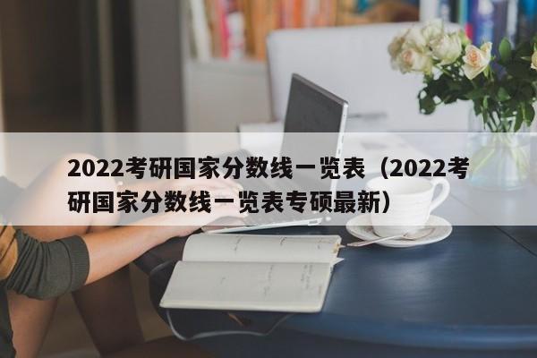 2022考研国家分数线一览表（2022考研国家分数线一览表专硕最新）