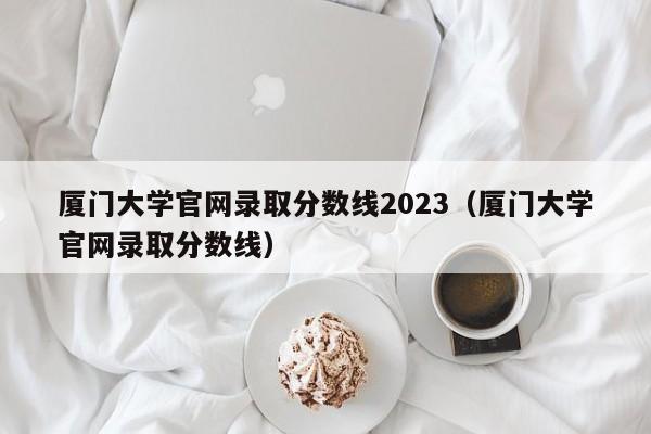 厦门大学官网录取分数线2023（厦门大学官网录取分数线）