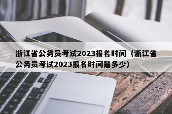 浙江省公务员考试2023报名时间（浙江省公务员考试2023报名时间是多少）