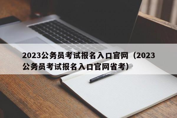 2023公务员考试报名入口官网（2023公务员考试报名入口官网省考）