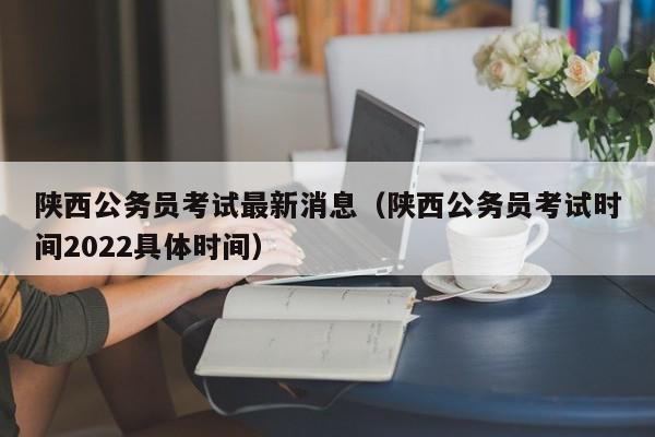 陕西公务员考试最新消息（陕西公务员考试时间2022具体时间）