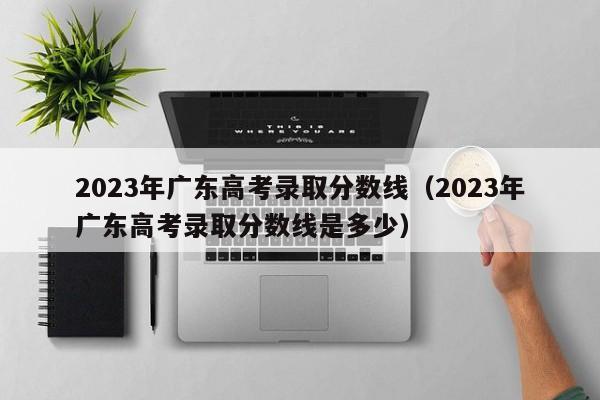 2023年广东高考录取分数线（2023年广东高考录取分数线是多少）