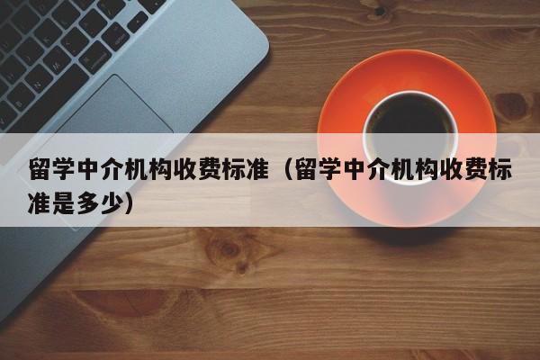 留学中介机构收费标准（留学中介机构收费标准是多少）