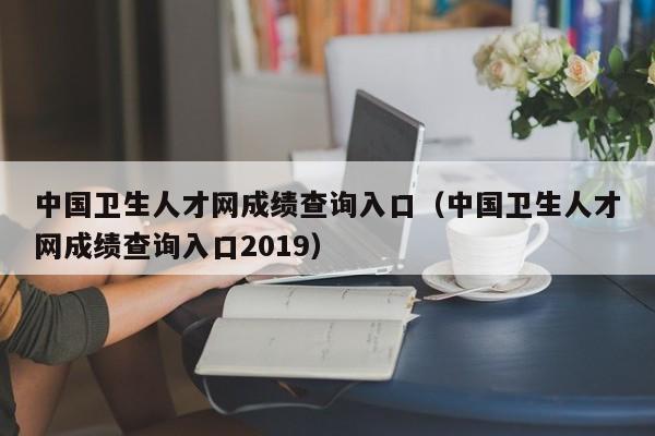 中国卫生人才网成绩查询入口（中国卫生人才网成绩查询入口2019）