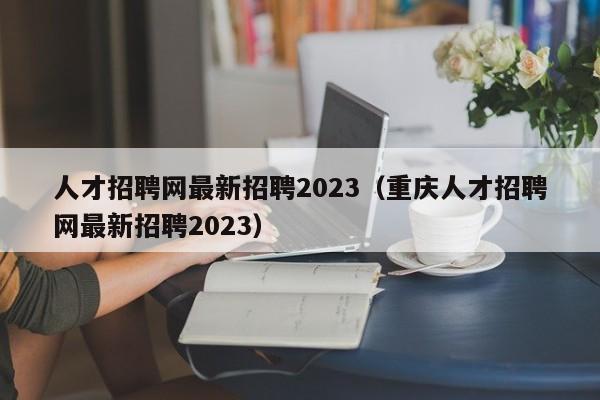 人才招聘网最新招聘2023（重庆人才招聘网最新招聘2023）