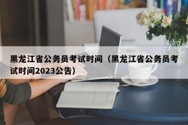 黑龙江省公务员考试时间（黑龙江省公务员考试时间2023公告）