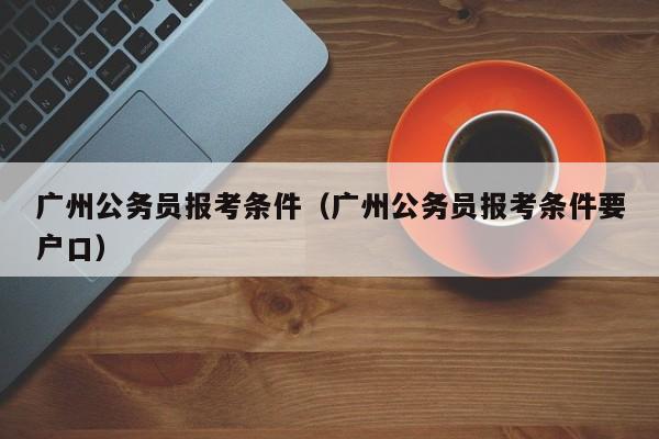 广州公务员报考条件（广州公务员报考条件要户口）