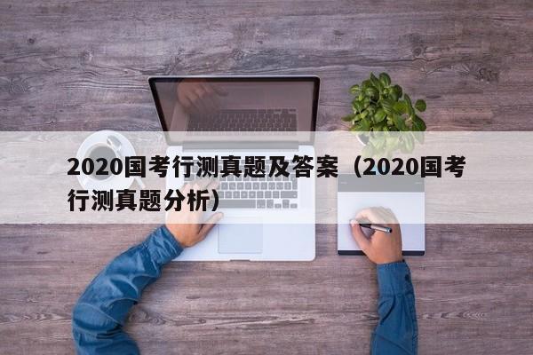 2020国考行测真题及答案（2020国考行测真题分析）